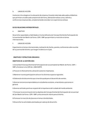 b. LINEASDE ACCIÓN
Involucrara loscolegiosenla educaciónde empresa,Creandomaterialesadecuadosydidácticos
que permitanunaadecuadacomprensióndel tema,ademásde realizarcursos,talleresy
conferenciasempresariales,complementandoestalaborconexperienciasexitosas
EJE DE RELACIONES INTERDISTRITALES .
e. OBJETIVO
Desarrollarcapacidadesyhabilidadesenlosbeneficiariosdel ConsejoDistrital de Participaciónde
la Juventudde SanMartín de Porres CDPJ -SMP que permitansuinserciónentemas
internacionales.
f. LINEASDE ACCION
Capacitación entemasinternacionales,realizaciónde charlas,paneles,conferenciassobre asuntos
de la juventuddel distrito que tenganincidenciaenel país.
OBJETIVOS Y ESTRUCTURA ORGANICA
OBJETIVOS DE LA GESTIÓN 2015
1.ConsolidarEl ConsejoDistrital de Participaciónde laJuventudde SanMartín de Porres CDPJ –
SMP y fortaleceralos CDPJde LIMA NORTE
2.Procurar el afianzamientoyatracciónajóvenesimpetuosos.
3.Mantenernuestraparticipaciónactivaenlosdistintosespaciosregionales.
4.Elaboración de documentosque sirvande ayudapara el desarrollode eventos.
5.Generarconcienciaemprendedoraenestudiantesescolares,universitariosypersonasen
general.
6.Generaractitudespositivasrespectode laimportanciadel cuidadodel medioambiente.
7.Promoverlaconcientizaciónde losobjetivosdel ConsejoDistrital de Participaciónde laJuventud
de San Martín de Porres CDPJ -SMP y otrostemasde interésparael distrito.
8.Promoverlainserciónde jóvenesentemasinterdistritales.
9.Desarrollarlasactividadesplanteadasporcadaeje de desarrollo.
 