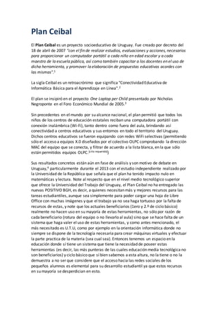 Plan Ceibal
El Plan Ceibal es un proyecto socioeducativo de Uruguay. Fue creado por decreto del
18 de abril de 2007 "con el fin de realizar estudios, evaluaciones y acciones, necesarios
para proporcionar un computador portátil a cada niño en edad escolar y a cada
maestro de la escuela pública, así como también capacitar a los docentes en el uso de
dicha herramienta, y promover la elaboración de propuestas educativas acordes con
las mismas".1
La sigla Ceibal es un retroacrónimo que significa "Conectividad Educativa de
Informática Básica para el Aprendizaje en Línea".2
El plan se insipiró en el proyecto One Laptop per Child presentado por Nicholas
Negroponte en el Foro Económico Mundial de 2005.3
Sin precedentes en el mundo por su alcance nacional, el plan permitió que todos los
niños de los centros de educación estatales reciban una computadora portátil con
conexión inalámbrica (Wi-Fi), tanto dentro como fuera del aula, brindando así
conectividad a centros educativos y sus entornos en todo el territorio del Uruguay.
Dichos centros educativos se fueron equipando con redes WiFi selectivas (permitiendo
sólo el acceso a equipos X.0 diseñados por el colectivo OLPC comprobando la dirección
MAC del equipo que se conecta, y filtrar de acuerdo a la lista blanca, en la que sólo
están permitidos equipos OLPC.[cita requerida])
Sus resultados concretos están aún en fase de análisis y son motivo de debate en
Uruguay,4 particularmente durante el 2013 con el estudio independiente realizado por
la Universidad de la República que señala que el plan ha tenido impacto nulo en
matemáticas y lectura. Note al respecto que en el nivel medio tecnológico superior
que ofrece la Universidad del Trabajo del Uruguay, el Plan Ceibal no ha entregado las
nuevas POSITIVO BGH, es decir, a quienes necesitan más y mejores recursos para las
tareas estudiantiles, aunque sea simplemente para poder cargar una hoja de Libre
Office con muchas imágenes y que el trabajo ya no sea haga tortuoso por la falta de
recursos de estas, y note que los actuales beneficiarios (1ero y 2.º de ciclo básico)
realmente no hacen uso en su mayoría de estas herramientas, no sólo por razón de
cada beneficiario (rotura del equipo o no llevarlo al aula) sino que se hace falta de un
sistema que haga valer el uso de estas herramientas, y como antes mencionado, el
más necesitado es U.T.U, como por ejemplo en la orientación informática donde no
siempre se dispone de la tecnología necesaria para crear máquinas virtuales y efectuar
la parte practica de la materia (sea cual sea). Entonces tenemos un espacio en la
educación donde sí tiene un sistema que tiene la necesidad de poseer estas
herramientas (es decir, las más punteras de las cuales educación media tecnológica no
son beneficiarios) y ciclo básico que sí bien sabemos a esta altura, no la tiene o no la
demuestra a no ser que considere que el acceso hacia las redes sociales de los
pequeños alumnos es elemental para su desarrollo estudiantil ya que estos recursos
en su mayoría se desperdician en esto.
 