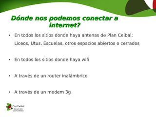 Dónde nos podemos conectar a
              internet?
●    En todos los sitios donde haya antenas de Plan Ceibal:
     Liceos, Utus, Escuelas, otros espacios abiertos o cerrados


●    En todos los sitios donde haya wifi


●    A través de un router inalámbrico


●    A través de un modem 3g
 