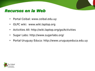Recursos en la Web

  •   Portal Ceibal: www.ceibal.edu.uy
  •   OLPC wiki: www.wiki.laptop.org
  •   Activities All: http://wiki.laptop.org/go/Activities
  •   Sugar Labs: http://www.sugarlabs.org/
  •   Portal Uruguay Educa: http://www.uruguayeduca.edu.uy
 