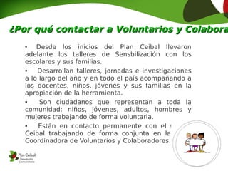 ¿Por qué contactar a Voluntarios y Colabora
   ●
       Desde los inicios del Plan Ceibal llevaron
   adelante los talleres de Sensbilización con los
   escolares y sus familias.
   ●   Desarrollan talleres, jornadas e investigaciones
   a lo largo del año y en todo el país acompañando a
   los docentes, niños, jóvenes y sus familias en la
   apropiación de la herramienta.
   ●    Son ciudadanos que representan a toda la
   comunidad: niños, jóvenes, adultos, hombres y
   mujeres trabajando de forma voluntaria.
   ●    Están en contacto permanente con el Centro
   Ceibal trabajando de forma conjunta en la Mesa
   Coordinadora de Voluntarios y Colaboradores.
 