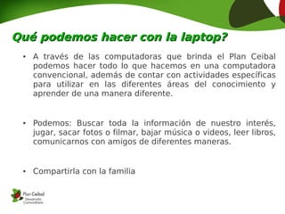 Qué podemos hacer con la laptop?
 ●   A través de las computadoras que brinda el Plan Ceibal
     podemos hacer todo lo que hacemos en una computadora
     convencional, además de contar con actividades específicas
     para utilizar en las diferentes áreas del conocimiento y
     aprender de una manera diferente.


 ●   Podemos: Buscar toda la información de nuestro interés,
     jugar, sacar fotos o filmar, bajar música o videos, leer libros,
     comunicarnos con amigos de diferentes maneras.


 ●   Compartirla con la familia
 