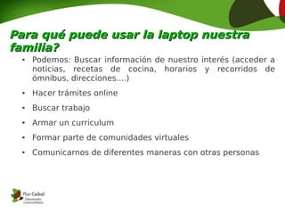 Para qué puede usar la laptop nuestra
familia?
  ●   Podemos: Buscar información de nuestro interés (acceder a
      noticias, recetas de cocina, horarios y recorridos de
      ómnibus, direcciones....)
  ●   Hacer trámites online
  ●   Buscar trabajo
  ●   Armar un curriculum
  ●   Formar parte de comunidades virtuales
  ●   Comunicarnos de diferentes maneras con otras personas
 