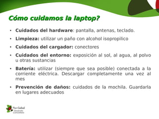 Cómo cuidamos la laptop?
●   Cuidados del hardware: pantalla, antenas, teclado.
●   Limpieza: utilizar un paño con alcohol isopropilico
●   Cuidados del cargador: conectores
●   Cuidados del entorno: exposición al sol, al agua, al polvo
    u otras sustancias
●   Batería: utilizar (siempre que sea posible) conectada a la
    corriente eléctrica. Descargar completamente una vez al
    mes
●   Prevención de daños: cuidados de la mochila. Guardarla
    en lugares adecuados
 
