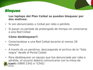 Bloqueo
    Las laptops del Plan Ceibal se pueden bloquear por
    dos motivos:
●   Si son denunciados a Ceibal por robo o pérdida
●   Si pasan un período de prolongado de tiempo sin cenectarse
    a una Red Ceibal
    Cómo desbloquear?:
●   Conectandose a una Red Ceibal durante al menos 20
    minutos
●   A través de un pendrive, descargando el archivo de la “lista
    negra” desde el Portal Ceibal
●   Para desbloquear un equipo que fue denunciado por robo o
    pérdida, el usuario deberá comunicarse con la mesa de
    ayuda (0800 2342 o *2342)
 