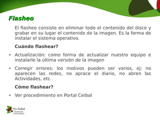 Flasheo
    El flasheo consiste en eliminar todo el contenido del disco y
    grabar en su lugar el contenido de la imagen. Es la forma de
    instalar el sistema operativo.
    Cuándo flashear?
●   Actualización: como forma de actualizar nuestro equipo e
    instalarle la última versión de la imagen
●   Corregir errores: los motivos pueden ser varios, ej: no
    aparecen las redes, no aprace el diario, no abren las
    Actividades, etc.
    Cómo flashear?
●   Ver procedimiento en Portal Ceibal
 