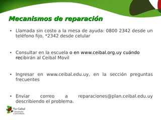 Mecanismos de reparación
●   Llamada sin costo a la mesa de ayuda: 0800 2342 desde un
    teléfono fijo, *2342 desde celular


●   Consultar en la escuela o en www.ceibal.org.uy cuándo
    recibirán al Ceibal Movil


●   Ingresar en www.ceibal.edu.uy, en la sección preguntas
    frecuentes


●   Enviar     correo     a   reparaciones@plan.ceibal.edu.uy
    describiendo el problema.
 