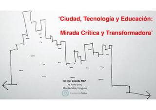 ‘Ciudad, Tecnología y Educación:
Mirada Crítica y Transformadora’
Dr	
  Igor	
  Calzada	
  MBA	
  
17	
  Junio	
  2105	
  	
  
Montevideo,	
  Uruguay	
  	
  
 