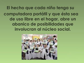 El hecho que cada niño tenga su  computadora portátil y que ésta sea de uso libre en el hogar, abre un abanico de posibilidades que involucran al núcleo social. 