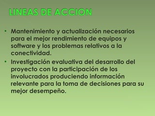 Mantenimiento y actualización necesarios para el mejor rendimiento de equipos y software y los problemas relativos a la conectividad. Investigación evaluativa del desarrollo del proyecto con la participación de los involucrados produciendo información relevante para la toma de decisiones para su mejor desempeño. 