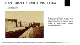 PLAN URBANO DE BARCELONA - CERDA
El gobierno de Madrid empezó la de
demolición de las murallas, tras
negociaciones en el contexto de un
nuevo y revolucionario periodo
congresista (liberal).
 ANTECEDENTES
 