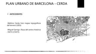 PLAN URBANO DE BARCELONA - CERDA
-Ildefons Cerda hizo mapas topográficos
del terreno (1855)
-Miguel Garriga i Roca del centro histórico
, barrio a barrio.
 ANTECEDENTES
 