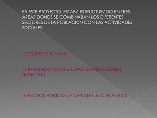 EN ESTE PTOYECTO ESTABA ESTRUCTURADO EN TRES
ÁREAS DONDE SE COMBINABAN LOS DIFERENTES
SECTORES DE LA POBLACIÓN CON LAS ACTIVIDADES
SOCIALES:
-LO BARRIOS (CASAS)
-JERARQUIZACIÓN DEL ESPACIO(AREAS DONDE
TRABAJAR)
-SERVICIOS PÚBLICOS (HOSPITALES, ESCUELAS ETC)
 