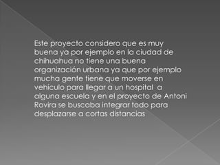 Este proyecto considero que es muy
buena ya por ejemplo en la ciudad de
chihuahua no tiene una buena
organización urbana ya que por ejemplo
mucha gente tiene que moverse en
vehículo para llegar a un hospital a
alguna escuela y en el proyecto de Antoni
Rovira se buscaba integrar todo para
desplazarse a cortas distancias
 