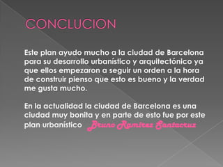 Este plan ayudo mucho a la ciudad de Barcelona
para su desarrollo urbanístico y arquitectónico ya
que ellos empezaron a seguir un orden a la hora
de construir pienso que esto es bueno y la verdad
me gusta mucho.
En la actualidad la ciudad de Barcelona es una
ciudad muy bonita y en parte de esto fue por este
plan urbanístico Bruno Ramirez Santacruz
 