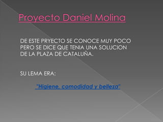 DE ESTE PRYECTO SE CONOCE MUY POCO
PERO SE DICE QUE TENIA UNA SOLUCION
DE LA PLAZA DE CATALUÑA.
SU LEMA ERA:
"Higiene, comodidad y belleza"
 