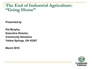 The End of Industrial Agriculture: 
“Going Home” 
Presented by 
Pat Murphy, 
Executive Director, 
Community Solutions 
Yellow Springs, OH 45387 
March 2010 
 
