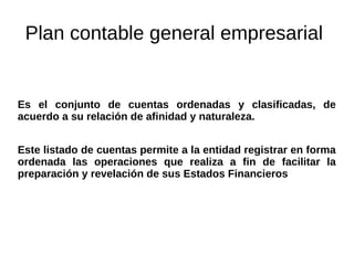 Plan contable general empresarial
Es el conjunto de cuentas ordenadas y clasificadas, de
acuerdo a su relación de afinidad y naturaleza.
Este listado de cuentas permite a la entidad registrar en forma
ordenada las operaciones que realiza a fin de facilitar la
preparación y revelación de sus Estados Financieros