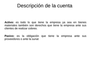 Descripción de la cuenta
Activo: es todo lo que tiene la empresa ya sea en bienes
materiales también son derechos que tiene la empresa ante sus
clientes de realizar cobreo.
Pasivo: es la obligación que tiene la empresa ante sus
proveedores o ante la sunat
