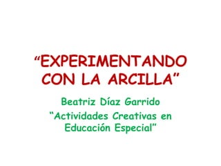 “ EXPERIMENTANDO CON LA ARCILLA” Beatriz Díaz Garrido “ Actividades Creativas en Educación Especial” 