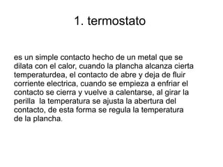 1. termostato
es un simple contacto hecho de un metal que se
dilata con el calor, cuando la plancha alcanza cierta
temperaturdea, el contacto de abre y deja de fluir
corriente electrica, cuando se empieza a enfriar el
contacto se cierra y vuelve a calentarse, al girar la
perilla la temperatura se ajusta la abertura del
contacto, de esta forma se regula la temperatura
de la plancha.