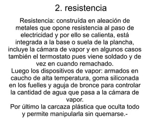 2. resistencia
Resistencia: construída en aleación de
metales que opone resistencia al paso de
electricidad y por ello se calienta, está
integrada a la base o suela de la plancha,
incluye la cámara de vapor y en algunos casos
también el termostato pues viene soldado y de
vez en cuando remachado.
Luego los dispositivos de vapor: armados en
caucho de alta temperatura, goma siliconada
en los fuelles y aguja de bronce para controlar
la cantidad de agua que pasa a la cámara de
vapor.
Por último la carcaza plástica que oculta todo
y permite manipularla sin quemarse.-