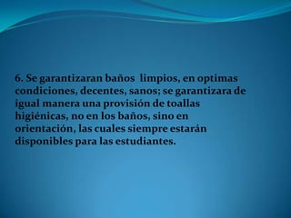 6. Se garantizaran baños limpios, en optimas
condiciones, decentes, sanos; se garantizara de
igual manera una provisión de toallas
higiénicas, no en los baños, sino en
orientación, las cuales siempre estarán
disponibles para las estudiantes.
 