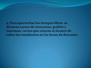 9. Para aprovechar los tiempos libres se
dictaran cursos de artesanías, grafitis y
maromas, cursos que estarán al alcance de
todos los estudiantes en las horas de descanso.
 