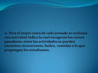 11. Para el mejor curso de cada jornada se realizara
una actividad lúdica la cual escogerán los cursos
ganadores, entre las actividades se pueden
encontrar recreaciones, bailes, comidas o lo que
propongan los estudiantes.
 