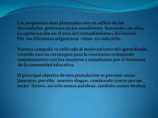 Las propuestas aquí planteadas son un reflejo de las
Necesidades presentes en los estudiantes buscando con ellas
La optimización en el área del entendimiento y del interés
Por las diferentes asignaturas vistas en cada siclo .

Nuestra campaña va enfocada al mejoramiento del aprendizaje,
creando nuevas estrategias para la enseñanza trabajando
conjuntamente con los maestros y estudiantes por el bienestar
de la comunidad educativa.

El principal objetivo de esta postulación es prevenir antes
lamentar, por ello, nuestro slogan, caminando juntos por un
mejor futuro…no solo somos palabras, también somos hechos.
 