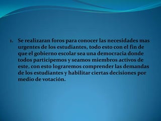 1. Se realizaran foros para conocer las necesidades mas
   urgentes de los estudiantes, todo esto con el fin de
   que el gobierno escolar sea una democracia donde
   todos participemos y seamos miembros activos de
   este, con esto lograremos comprender las demandas
   de los estudiantes y habilitar ciertas decisiones por
   medio de votación.
 