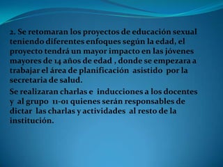 2. Se retomaran los proyectos de educación sexual
teniendo diferentes enfoques según la edad, el
proyecto tendrá un mayor impacto en las jóvenes
mayores de 14 años de edad , donde se empezara a
trabajar el área de planificación asistido por la
secretaria de salud.
Se realizaran charlas e inducciones a los docentes
y al grupo 11-01 quienes serán responsables de
dictar las charlas y actividades al resto de la
institución.
 