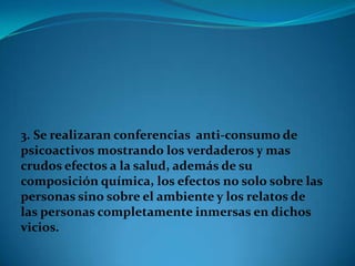 3. Se realizaran conferencias anti-consumo de
psicoactivos mostrando los verdaderos y mas
crudos efectos a la salud, además de su
composición química, los efectos no solo sobre las
personas sino sobre el ambiente y los relatos de
las personas completamente inmersas en dichos
vicios.
 