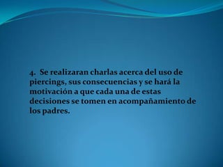 4. Se realizaran charlas acerca del uso de
piercings, sus consecuencias y se hará la
motivación a que cada una de estas
decisiones se tomen en acompañamiento de
los padres.
 