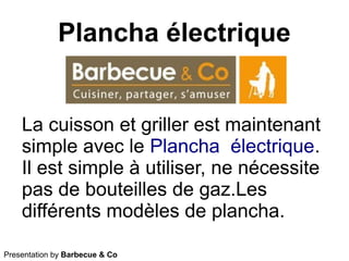 Plancha électrique
Presentation by Barbecue & Co
La cuisson et griller est maintenant
simple avec le Plancha électrique.
Il est simple à utiliser, ne nécessite
pas de bouteilles de gaz.Les
différents modèles de plancha.
 