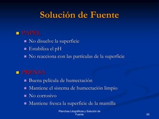65
Planchas Litográficas y Solución de
Fuente
Solución de Fuente
 PAPEL
 No disuelve la superficie
 Estabiliza el pH
 No reacciona con las partículas de la superficie
 PRENSA
 Buena película de humectación
 Mantiene el sistema de humectación limpio
 No corrosivo
 Mantiene fresca la superficie de la mantilla
 