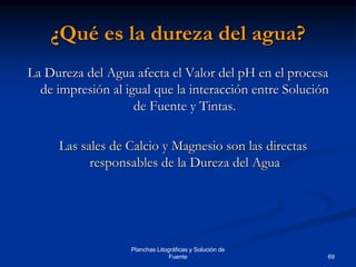 69
Planchas Litográficas y Solución de
Fuente
¿Qué es la dureza del agua?
La Dureza del Agua afecta el Valor del pH en el procesa
de impresión al igual que la interacción entre Solución
de Fuente y Tintas.
Las sales de Calcio y Magnesio son las directas
responsables de la Dureza del Agua
 