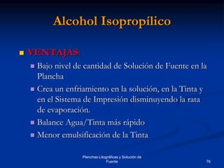 76
Planchas Litográficas y Solución de
Fuente
Alcohol Isopropílico
 VENTAJAS:
 Bajo nivel de cantidad de Solución de Fuente en la
Plancha
 Crea un enfriamiento en la solución, en la Tinta y
en el Sistema de Impresión disminuyendo la rata
de evaporación.
 Balance Agua/Tinta más rápido
 Menor emulsificación de la Tinta
 
