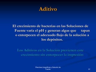 81
Planchas Litográficas y Solución de
Fuente
Aditivo
El crecimiento de bacterias en las Soluciones de
Fuente varía el pH y generan algas que tapan
o entorpecen el adecuado flujo de la solución a
los depósitos.
Los Aditivos en la Solución previenen este
crecimiento sin entorpecer la impresión
 