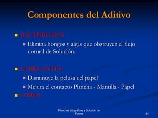 84
Planchas Litográficas y Solución de
Fuente
Componentes del Aditivo
 BACTERICIDAS
 Elimina hongos y algas que obstruyen el flujo
normal de Solución.
 LUBRICANTES
 Disminuye la pelusa del papel
 Mejora el contacto Plancha - Mantilla - Papel
 OTROS
 