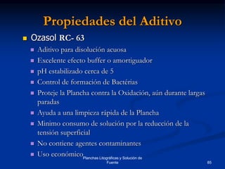 85
Planchas Litográficas y Solución de
Fuente
Propiedades del Aditivo
 Ozasol RC- 63
 Aditivo para disolución acuosa
 Excelente efecto buffer o amortiguador
 pH estabilizado cerca de 5
 Control de formación de Bactérias
 Proteje la Plancha contra la Oxidación, aún durante largas
paradas
 Ayuda a una limpieza rápida de la Plancha
 Minimo consumo de solución por la reducción de la
tensión superficial
 No contiene agentes contaminantes
 Uso económico
 