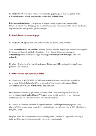 La BBQYOO 500 n'en a pas fini de réconcilier les papillesgrâce à sa plaque en fonte
d'aluminium qui assure une parfaite restitution de la chaleur.
Extrêmement résistante, cette plaque ne risque pas de se déformer au cours du
temps. Avec son bloc de réglage de la température, elle peut satisfaire les envies de chacun
et garantit un « happy end » gastronomique.
La fin de la corvée du nettoyage
La BBQYOO 500 a plus d'un tour dans son sac...ou plutôt, dans son bac !
Avec son revêtement anti-adhésif, c'en est fini des séances de grattage intempestives après
les longues soirées de grillades familiales ! Et ce, d'autant plus que sa plaque
détachable permet aux fées du logis de déléguer la corvée du nettoyage à leur lave-
vaisselle.
De plus, elle dispose d'un bac récupérateur de jus amovible, qui peut être également
placé au lave-vaisselle.
La marraine-fée des repas équilibrés
La plancha de YOO DIGITAL HOME est une véritable marraine fée qui prend soin
de la santé de toute la famille. C'est la garantie d'une cuisson saine et équilibrée
qui restitue les bienfaits nutritionnels des aliments.
De quoi convaincre les papilles des enfants tout en rassurant les parents. Grâce à
son revêtement anti-adhésif sans PFOA (un acide nocif), les fibres et les vitamines
contenues dans les aliments cuisinés sont ainsi préservés.
La cuisson se fait donc sans matière grasse ajoutée : voilà la potion magique de cette
plancha ! Une cuisine saine pour des repas familiaux en plein air, c'est le défi relevé par la
BBQYOO 500 !
De plus, finies les fumées noires qui viennent gâcher l'ambiance! La plancha électrique
évite les désagréments de cuisson des barbecues traditionnels.
 
