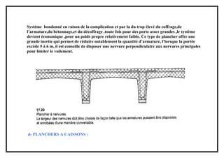 Système bondonné en raison de la complication et par la du trop élevé du coffrage,de
l’armature,du bétonnage,et du décoffrage .toute fois pour des porte assez grandes ,le système
devient économique ,pour un poids propre relativement faible. Ce type de plancher offre une
grande inertie qui permet de réduire notablement la quantité d’armature, l’lorsque la portée
excède 5 à 6 m, il est conseille de disposer une nervure perpendiculaire aux nervures principales
pour limiter le voilement.
d- PLANCHERS A CAISSONS :
 