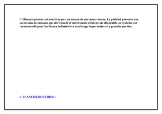 L’élément porteur est constitue par un réseau de nervures croises. Le plafond présente une
succession de caissons qui deviennent d’intéressants éléments de décoratifs .ce système est
recommandé pour les locaux industriels a surcharge importantes et a grandes portées.
e- PLANCHERS EVIDES :
 
