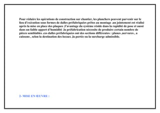 Pour réduire les opérations de construction sur chantier, les planchers peuvent parvenir sur le
lieu d’exécution sous formes de dalles préfabriquées prêtes au montage .un jointement est réalisé
après la mise en place des plaques ;l’avantage du système réside dans la rapidité de pose et aussi
dans un faible apport d’humidité .la préfabrication nécessite de produire certain nombre de
pièces semblables .ces dalles préfabriquées ont des sections différentes : planes ,nervures , a
caissons , selon la destination des locaux ,la portée ou la surcharge admissible.
2- MISE EN ŒUVRE :
 