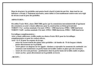 Dans la structure, les prédelles sont posées bord a bord, le joint devant être dans tout les cas
inférieur a 10 mm. L’étaiement nécessaire, autos tables et convenablement contrevente sera réglé
de niveau avant la pose des prédelles.
ARMATURES :
On utilise l’acier HLE, classe 2060 TBR agréer par la commission interministérielle d’agrément
des armatures en acier a haute adhérence pour la construction en béton précontraint
TORON T 5,2 : section nominale 13,6 mm², FPEG = 2500 dan/toron, FPRG =2800 dan/toron
TORON T 6,85 : section nominale 13,6 mm², FPEG =5000 dan/toron, FPRG = 5600 dan/toron
Ferraillages complémentaires :
Acier a haute adhérence, treillis soudes ou chutes d’acier HLE pour les ferraillages
complémentaires et pour les renforts divers.
Acier Fe E 24 pour les organes de levage.
- aciers de recouvrement des joints entre prédelles : de bandes de TS de largeur réduite
posées directement sur la prédelle.
- Aciers placer en chapeau sur les appuis : destines a reprendre les moments de continuité .ces
armature sont maintenues en partie haute de la dalle coulées en place par des écarteurs.
- Aciers de rives non porteuse : positionnées dans la partie haute de la dalle coulée en place.
- Aciers au feu : posés directement sur la prédelle en travée
- BETON :
 