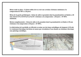 Béton coulé en place : le béton utilise devra avoir une certaine résistance minimum a la
compression de MPA a 28 jours.
Béton de la partie préfabriquée : béton de sable et granulats dont la granulométrie est limitée a 20
mm ciment CPA-CEM 52,5 ou 52,5 R résistance a la compression a 28 jours : 35 MPA
minimum.
Betton complémentaire : béton de sable et de granulats dont la granulométrie est limite à 20 mm
résistance à la compression à 28 jours : 25 MPA.
La fabrication de la prédelle est effectuée en usine sur des bancs métalliques de longueur (110 ml).
Le traitement thermique du béton est assure par circulation d’eau chaude ou résistance électrique
sous platelage métallique.
 