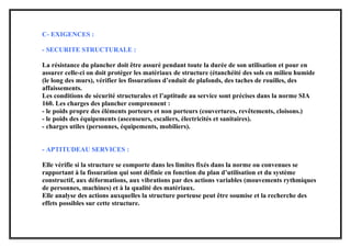 C- EXIGENCES :
- SECURITE STRUCTURALE :
La résistance du plancher doit être assuré pendant toute la durée de son utilisation et pour en
assurer celle-ci on doit protéger les matériaux de structure (étanchéité des sols en milieu humide
(le long des murs), vérifier les fissurations d’enduit de plafonds, des taches de rouilles, des
affaissements.
Les conditions de sécurité structurales et l’aptitude au service sont précises dans la norme SIA
160. Les charges des plancher comprennent :
- le poids propre des éléments porteurs et non porteurs (couvertures, revêtements, cloisons.)
- le poids des équipements (ascenseurs, escaliers, électricités et sanitaires).
- charges utiles (personnes, équipements, mobiliers).
- APTITUDEAU SERVICES :
Elle vérifie si la structure se comporte dans les limites fixés dans la norme ou convenues se
rapportant à la fissuration qui sont définie en fonction du plan d’utilisation et du système
constructif, aux déformations, aux vibrations par des actions variables (mouvements rythmiques
de personnes, machines) et à la qualité des matériaux.
Elle analyse des actions auxquelles la structure porteuse peut être soumise et la recherche des
effets possibles sur cette structure.
 