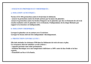 - EXIGENCES PHONIQUES ET THERMIQUES :
a- ISOLATION ACOUSTIQUE :
Norme (CIA 181) protection contre le bruit dans le bâtiment.
- assurer la protection contre les bruits aériens par la masse du plancher.
-assurer la protection contre les bruits d’impacte sur le plancher par des revêtements de sol et de
couches isolantes entre le plancher et le revêtement, l’indépendance de la chape flottante par
rapport à la structure est indispensable.
b- ISOLATION THERMIQUE :
Lorsque le plancher est en contact avec l’extérieur.
Lorsque les locaux doivent être indépendant thermiquement.
c- PROTECTION CONTRE LE FEU :
Elle doit atteindre la résistance F90 dans les bâtiments de trois niveaux et plus.
Les structures doivent satisfaire à trois critères :
- capacité portante sans ruine prématurée.
- isolation thermique avec une température inférieure a 140°c entre la face froide et la face
exposée.
- Etanchéité au feu et à la fumée.
 