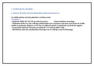 1- TYPES DE PLANCHER :
a- DALLE PLEINE (PLANCHERS REALISES SUR PLACE) :
Les dalles pleines sont des planchers en béton armé.
Avantages :
- épaisseur faible (de 14 à 18 cm selon la portée). - bonne isolation acoustique.
- réalisation facile avec des coffrages industrialises (les armatures sont pose sous forme de treillis
soudés en panneaux disposes vers le bas en milieu de portée et supérieure au droit des appuis.
- le parement intérieur nécessite un enduit de 3 à 5 mm de plâtre colle.
- distribution aisée des canalisations électrique sur le coffrage avant le bétonnage.
 